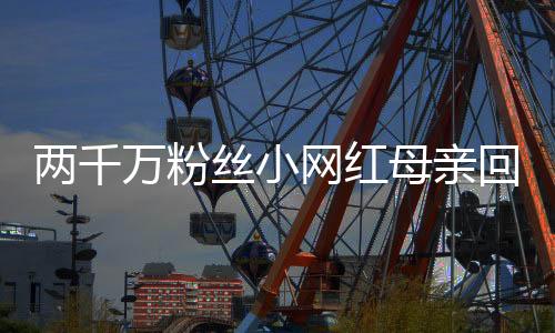 两千万粉丝小网红母亲回应摆拍质疑