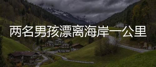 两名男孩漂离海岸一公里，紧急时刻被渔民英勇救起