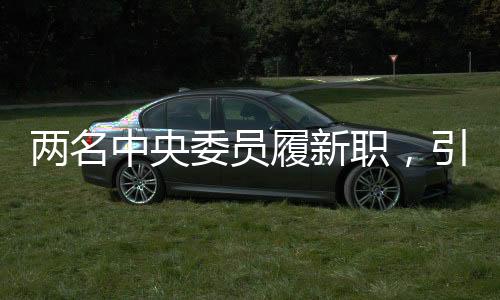 两名中央委员履新职，引领新时代迈向新征程