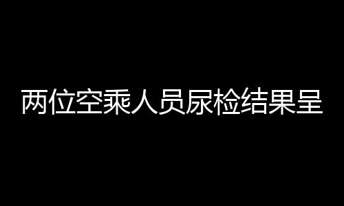 两位空乘人员尿检结果呈阳性，法医鉴定疑为食用麻辣烫所致