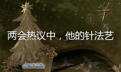 两会热议中，他的针法艺术震撼人心——三百余针的奉献与医疗情怀