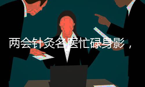 两会针灸名医忙碌身影，每日带针灸包施展绝技，累计使用超三百针