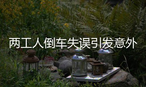 两工人倒车失误引发意外，安全警钟再次敲响