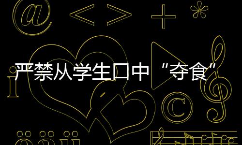 严禁从学生口中“夺食”！多地整治校园餐腐败