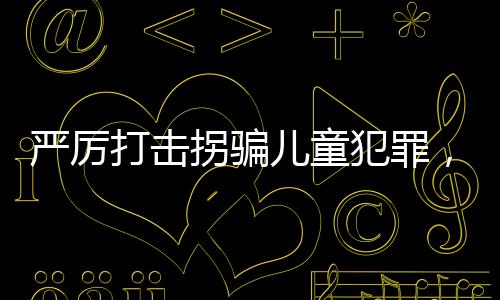 严厉打击拐骗儿童犯罪，建议增设拐骗儿童罪最高判死刑