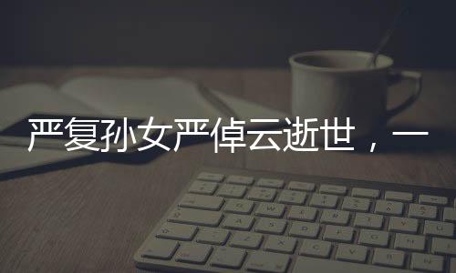 严复孙女严倬云逝世，一代知识分子的卓越传承之终章