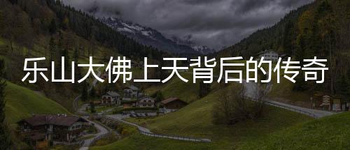 乐山大佛上天背后的传奇与震撼