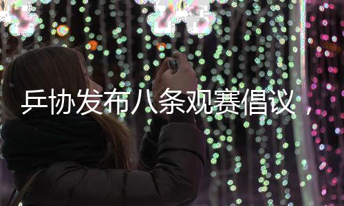 乒协发布八条观赛倡议，推动乒乓球运动健康发展