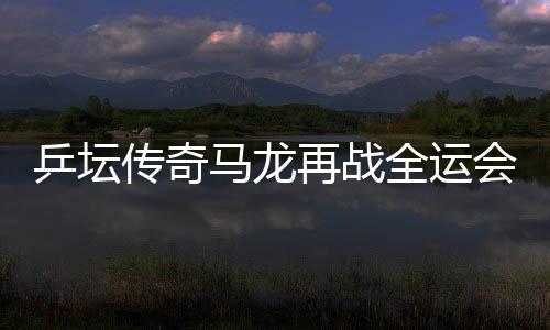 乒坛传奇马龙再战全运会，携斗志逐梦三十有六篇章