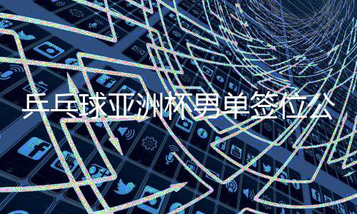 乒乓球亚洲杯男单签位公布，赛事布局展望与热门选手前瞻