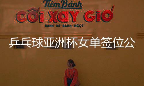 乒乓球亚洲杯女单签位公布，亚洲精英齐聚，争夺荣耀之战一触即发