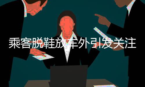 乘客脱鞋放车外引发关注，关于乘车安全的小细节