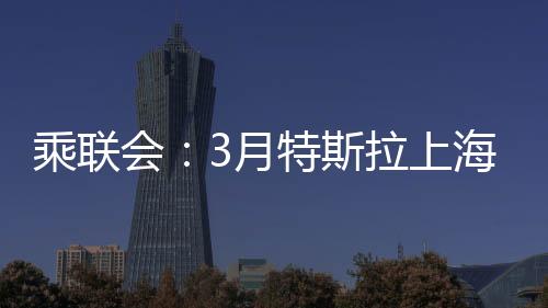 乘联会：3月特斯拉上海超级工厂交付量超7.88万台，环比增长156%