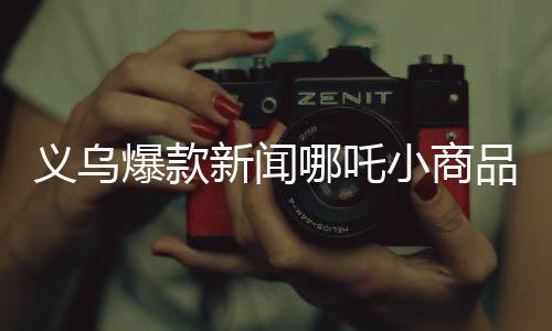 义乌爆款新闻哪吒小商品热销热潮席卷义乌市场