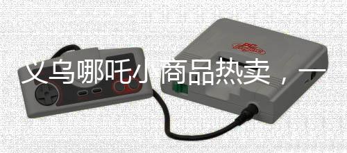 义乌哪吒小商品热卖，一天卖几百套，揭秘爆款背后的故事
