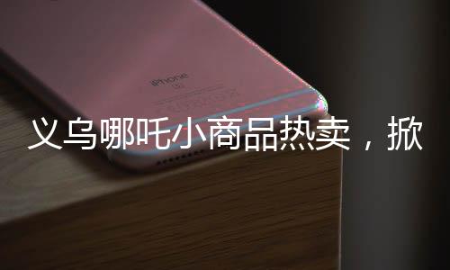 义乌哪吒小商品热卖，掀起市场新热潮！