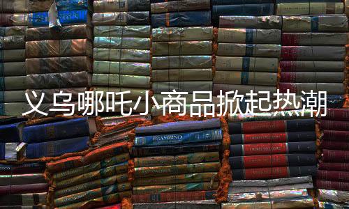 义乌哪吒小商品掀起热潮，畅销海内外