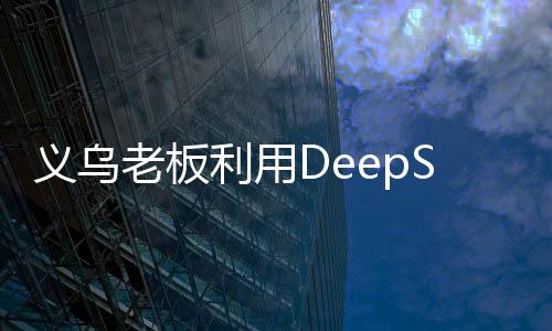 义乌老板利用DeepSeek平台精准营销，成功卖空小商品市场