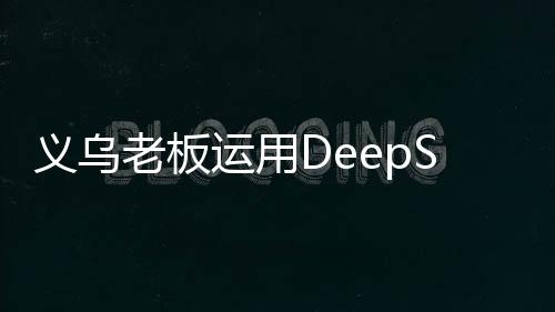义乌老板运用DeepSeek智能技术卖空小商品市场创新篇章