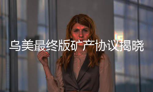 乌美最终版矿产协议揭晓，开启全球矿产合作新篇章