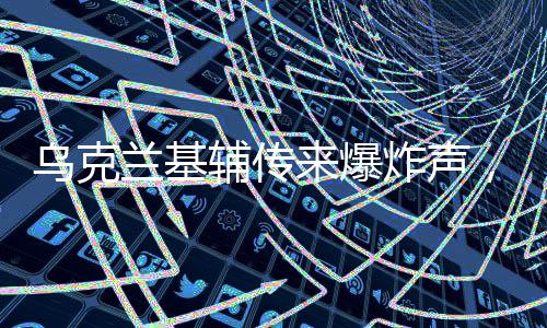 乌克兰基辅传来爆炸声，冲突与担忧再度升级