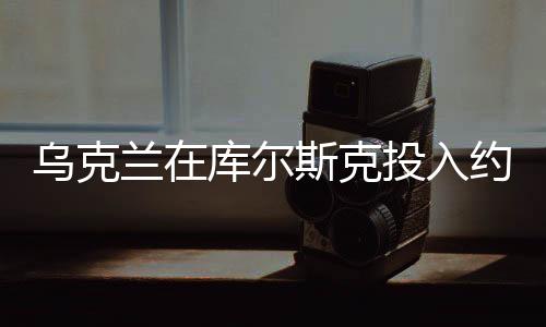 乌克兰在库尔斯克投入约12个旅兵力，大规模军事行动细节揭秘