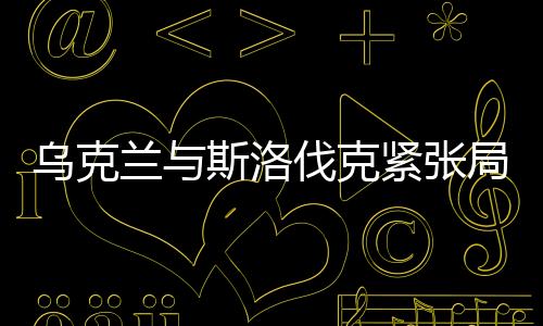 乌克兰与斯洛伐克紧张局势持续升温，地区安全的隐忧与挑战