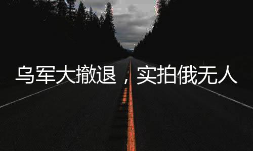 乌军大撤退，实拍俄无人机追杀溃军