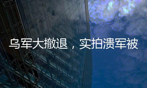 乌军大撤退，实拍溃军被俄无人机追杀的现场全景