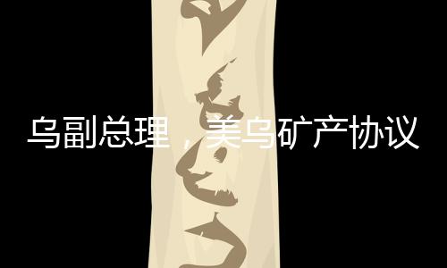 乌副总理，美乌矿产协议有望签署，开启两国合作新篇章