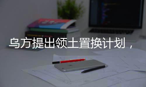 乌方提出领土置换计划，一块换一块，引发多方关注