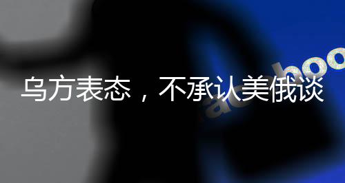 乌方表态，不承认美俄谈判达成的协议，未来走向引发关注