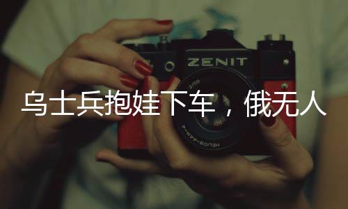 乌士兵抱娃下车，俄无人机放弃攻击——展现冲突中的人性光辉