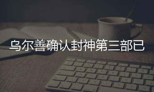 乌尔善确认封神第三部已完成后期制作，瞩目之作蓄势待发