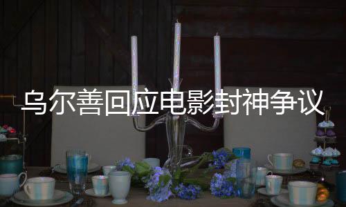 乌尔善回应电影封神争议，揭示争议背后的深度剖析