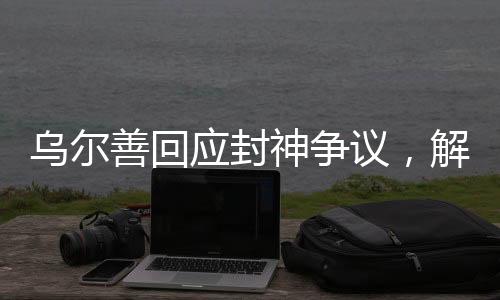 乌尔善回应封神争议，解析电影创作背后的故事与挑战