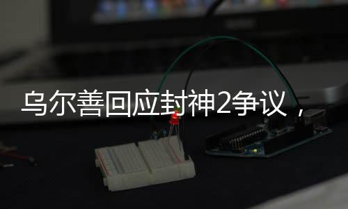 乌尔善回应封神2争议，揭秘创作幕后，展现争议背后的真实故事