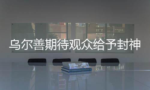 乌尔善期待观众给予封神3机会，新篇章开启期待万千目光