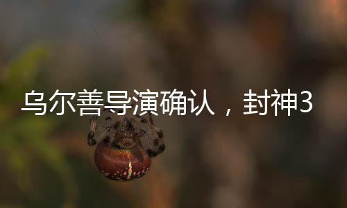 乌尔善导演确认，封神3剪辑工作圆满完成，奇幻巨制即将面世