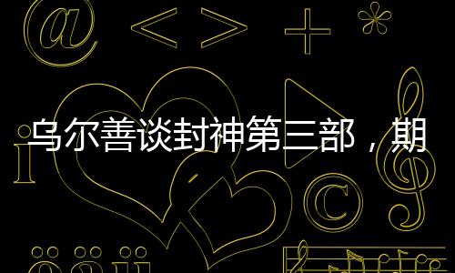 乌尔善谈封神第三部，期望观众给予更多机会