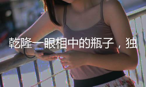 乾隆一眼相中的瓶子，独具匠心的动画特效珍品