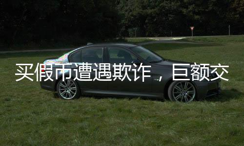 买假币遭遇欺诈，巨额交易遭遇掉包事件揭秘