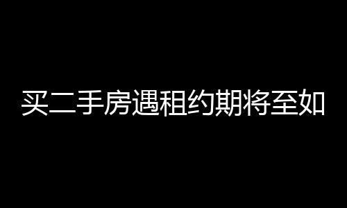 买二手房遇租约期将至如何应对——一位买家的亲历实录
