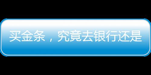 买金条，究竟去银行还是金店？一篇文章带你了解