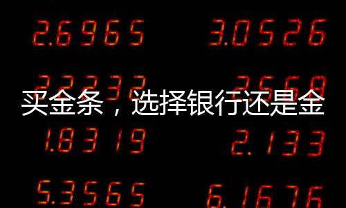 买金条，选择银行还是金店？全面解读你的选择