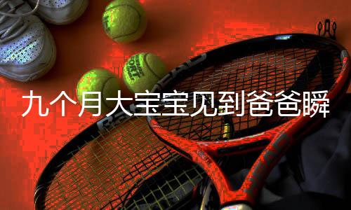 九个月大宝宝见到爸爸瞬间变脸的奇妙瞬间