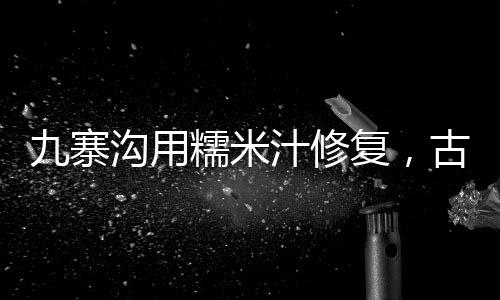 九寨沟用糯米汁修复，古老工艺保护自然遗产的新尝试