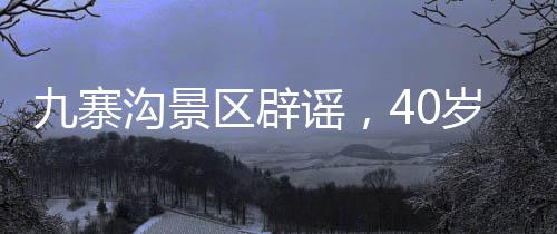 九寨沟景区辟谣，40岁以上游客免门票传闻不实，实际优惠政策更加人性化