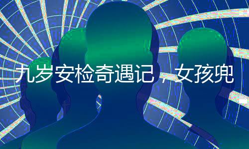 九岁安检奇遇记，女孩兜装违禁品引发关注