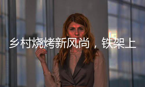 乡村烧烤新风尚，铁架上的烤串盛宴